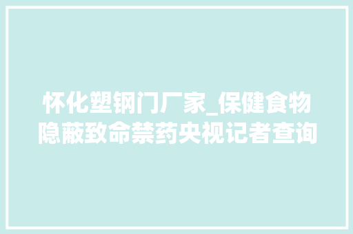 怀化塑钢门厂家_保健食物隐蔽致命禁药央视记者查询访问揭秘保健食物内情