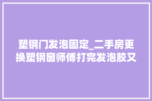 塑钢门发泡固定_二手房更换塑钢窗师傅打完发泡胶又这样做业主立马多给200块