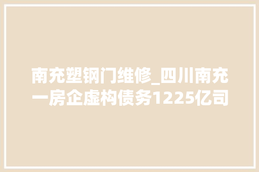 南充塑钢门维修_四川南充一房企虚构债务1225亿司法部门撤案被指滥用权益
