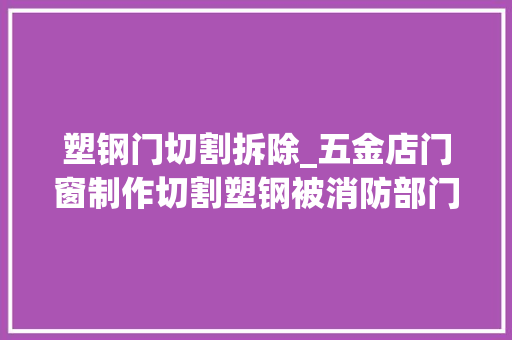 塑钢门切割拆除_五金店门窗制作切割塑钢被消防部门认定无证功课属于违规动火