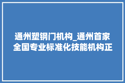通州塑钢门机构_通州首家全国专业标准化技能机构正式成立