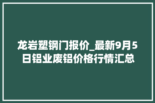 龙岩塑钢门报价_最新9月5日铝业废铝价格行情汇总