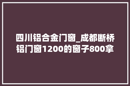四川铝合金门窗_成都断桥铝门窗1200的窗子800拿下省下15万块照样高配
