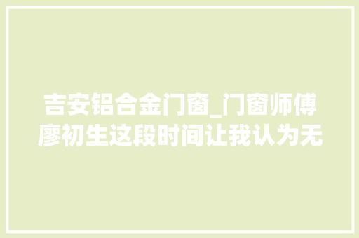 吉安铝合金门窗_门窗师傅廖初生这段时间让我认为无比温暖加倍热爱这里