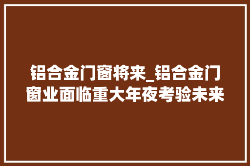 铝合金门窗将来_铝合金门窗业面临重大年夜考验未来成长有哪些趋势