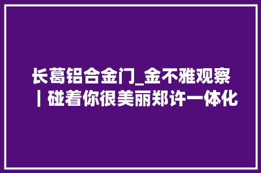 长葛铝合金门_金不雅观察｜碰着你很美丽郑许一体化支点长葛市的未来畅想