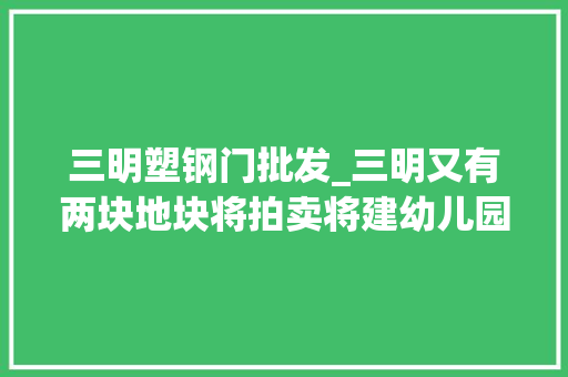 三明塑钢门批发_三明又有两块地块将拍卖将建幼儿园沿江滨路绿道带体育举动办法