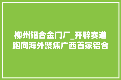 柳州铝合金门厂_开辟赛道跑向海外聚焦广西首家铝合金轮毂分娩企业柳州一阳科技股份有限公司