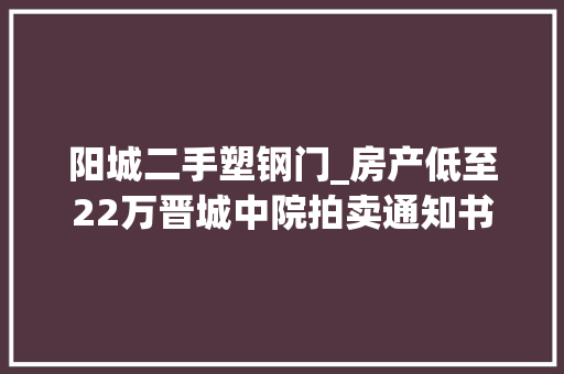 阳城二手塑钢门_房产低至22万晋城中院拍卖通知书记