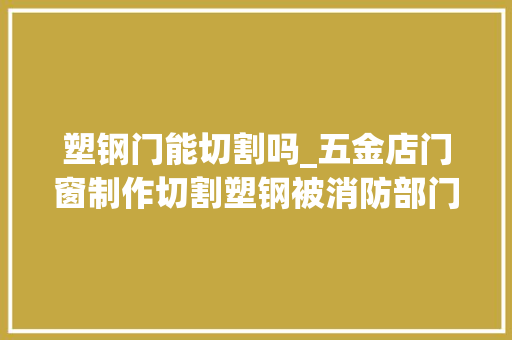 塑钢门能切割吗_五金店门窗制作切割塑钢被消防部门认定无证功课属于违规动火