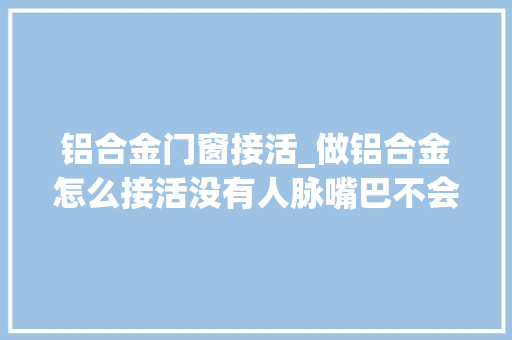 铝合金门窗接活_做铝合金怎么接活没有人脉嘴巴不会说怎么接活养活自已