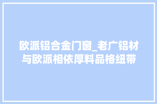 欧派铝合金门窗_老广铝材与欧派相依厚料品格纽带