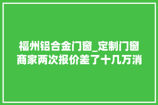 福州铝合金门窗_定制门窗商家两次报价差了十几万消费者欲退预付款却遭拒