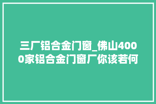 三厂铝合金门窗_佛山4000家铝合金门窗厂你该若何选择