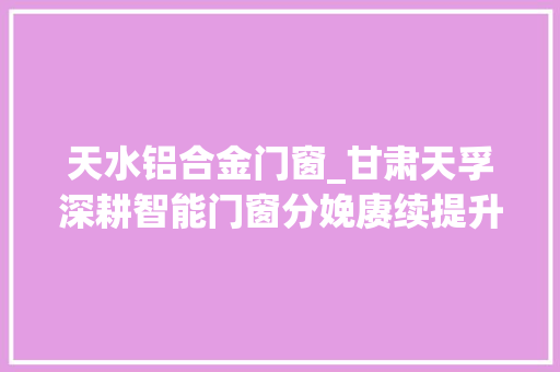 天水铝合金门窗_甘肃天孚深耕智能门窗分娩赓续提升企业核心竞争力