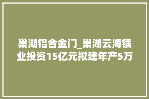 巢湖铝合金门_巢湖云海镁业投资15亿元拟建年产5万吨铝合金棒材项目