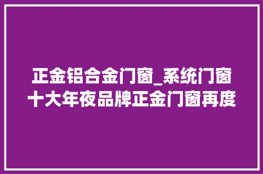 正金铝合金门窗_系统门窗十大年夜品牌正金门窗再度联袂中国安然为万千家庭保驾护航
