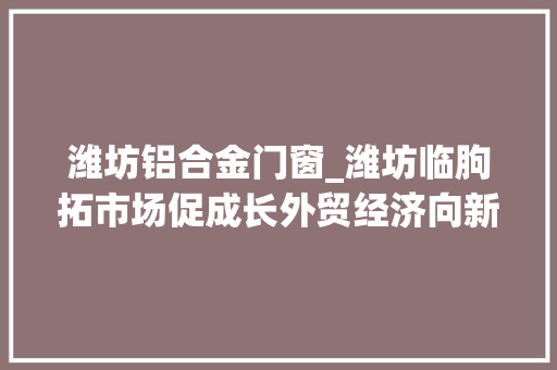 潍坊铝合金门窗_潍坊临朐拓市场促成长外贸经济向新而行