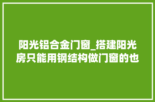 阳光铝合金门窗_搭建阳光房只能用钢结构做门窗的也不是那么靠谱试试铝合金吧