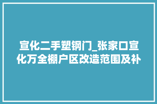 宣化二手塑钢门_张家口宣化万全棚户区改造范围及补偿筹划