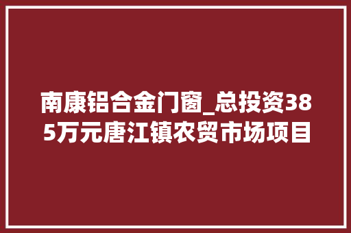 南康铝合金门窗_总投资385万元唐江镇农贸市场项目来了