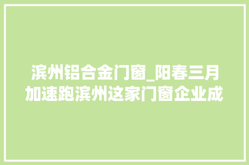 滨州铝合金门窗_阳春三月加速跑滨州这家门窗企业成工业园区复产亮点