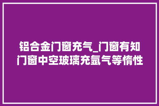 铝合金门窗充气_门窗有知门窗中空玻璃充氩气等惰性气体值不值