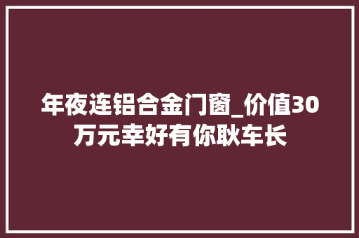 年夜连铝合金门窗_价值30万元幸好有你耿车长