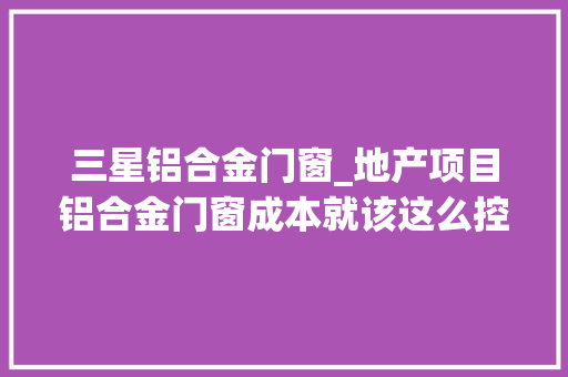 三星铝合金门窗_地产项目铝合金门窗成本就该这么控没法更细了