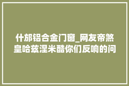 什邡铝合金门窗_网友帝煞皇哈兹涅米酷你们反响的问题有官方回答了