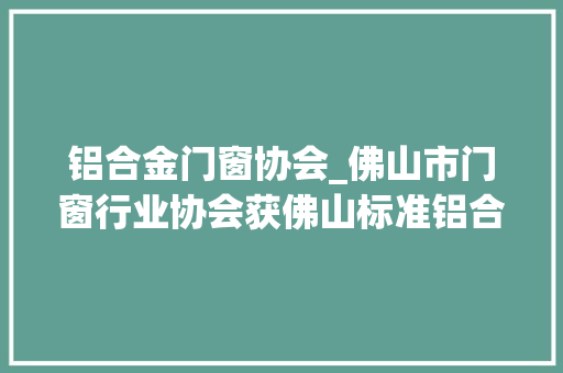 铝合金门窗协会_佛山市门窗行业协会获佛山标准铝合金门窗团体标准参编单位