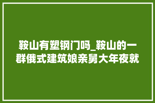 鞍山有塑钢门吗_鞍山的一群俄式建筑娘亲舅大年夜就在这里取景拍摄