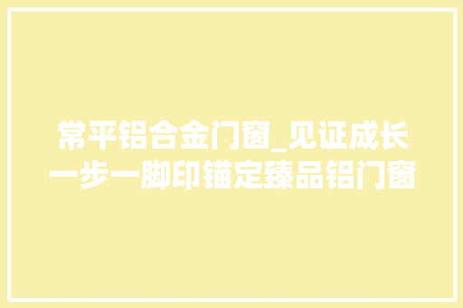 常平铝合金门窗_见证成长一步一脚印锚定臻品铝门窗品牌