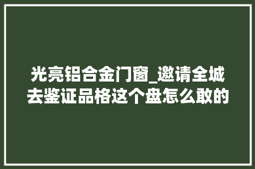 光亮铝合金门窗_邀请全城去鉴证品格这个盘怎么敢的