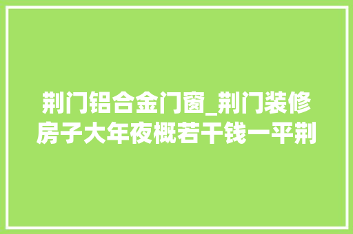 荆门铝合金门窗_荆门装修房子大年夜概若干钱一平荆门装修公司报价表附预算清单