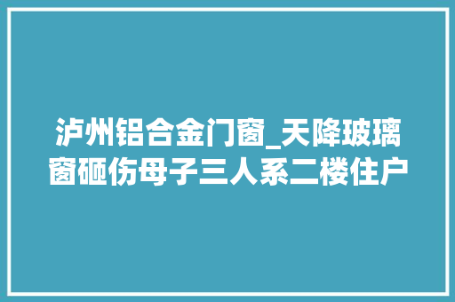 泸州铝合金门窗_天降玻璃窗砸伤母子三人系二楼住户推窗所致律师称不属高空抛物