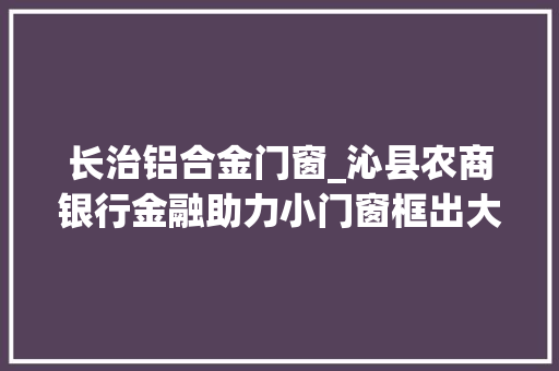 长治铝合金门窗_沁县农商银行金融助力小门窗框出大年夜效益