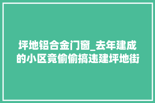 坪地铝合金门窗_去年建成的小区竟偷偷搞违建坪地街道严查处