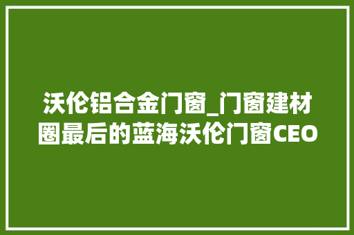 沃伦铝合金门窗_门窗建材圈最后的蓝海沃伦门窗CEO车晓娜工业风中的绿肥红瘦