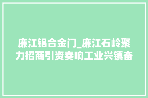 廉江铝合金门_廉江石岭聚力招商引资奏响工业兴镇奋进之歌