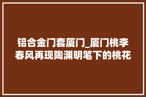 铝合金门套厦门_厦门桃李春风再现陶渊明笔下的桃花源清闲呼吸与景为伴