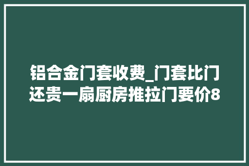铝合金门套收费_门套比门还贵一扇厨房推拉门要价8千块是一种怎么样的心情