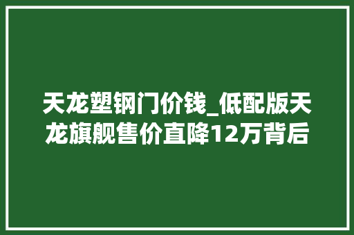 天龙塑钢门价钱_低配版天龙旗舰售价直降12万背后的玄机
