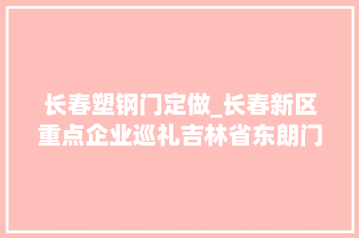 长春塑钢门定做_长春新区重点企业巡礼吉林省东朗门窗制造有限公司用匠心精铸造优质门窗