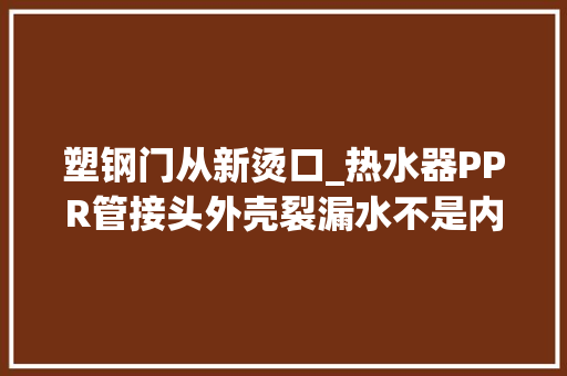 塑钢门从新烫口_热水器PPR管接头外壳裂漏水不是内丝告诉你不砸墙维修术
