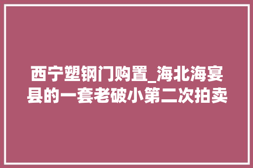 西宁塑钢门购置_海北海宴县的一套老破小第二次拍卖被人以125万元的价格拿下
