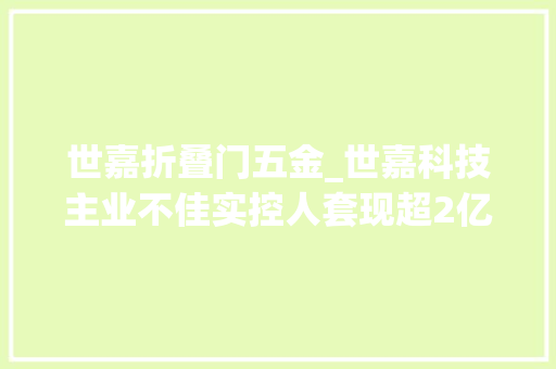 世嘉折叠门五金_世嘉科技主业不佳实控人套现超2亿并购告败商誉减值57亿吞噬五年净利