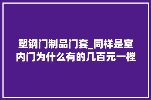 塑钢门制品门套_同样是室内门为什么有的几百元一樘有的两三千元来说说差异