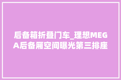 后备箱折叠门车_理想MEGA后备厢空间曝光第三排座椅可电动向前翻折