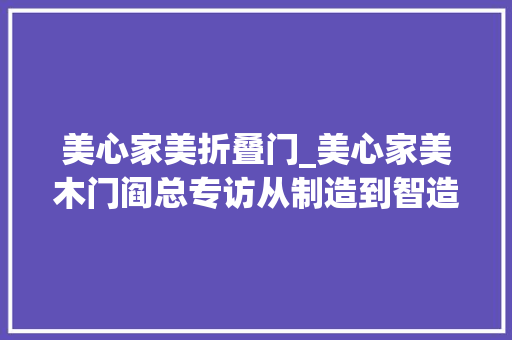 美心家美折叠门_美心家美木门阎总专访从制造到智造美心家美的全球化之路